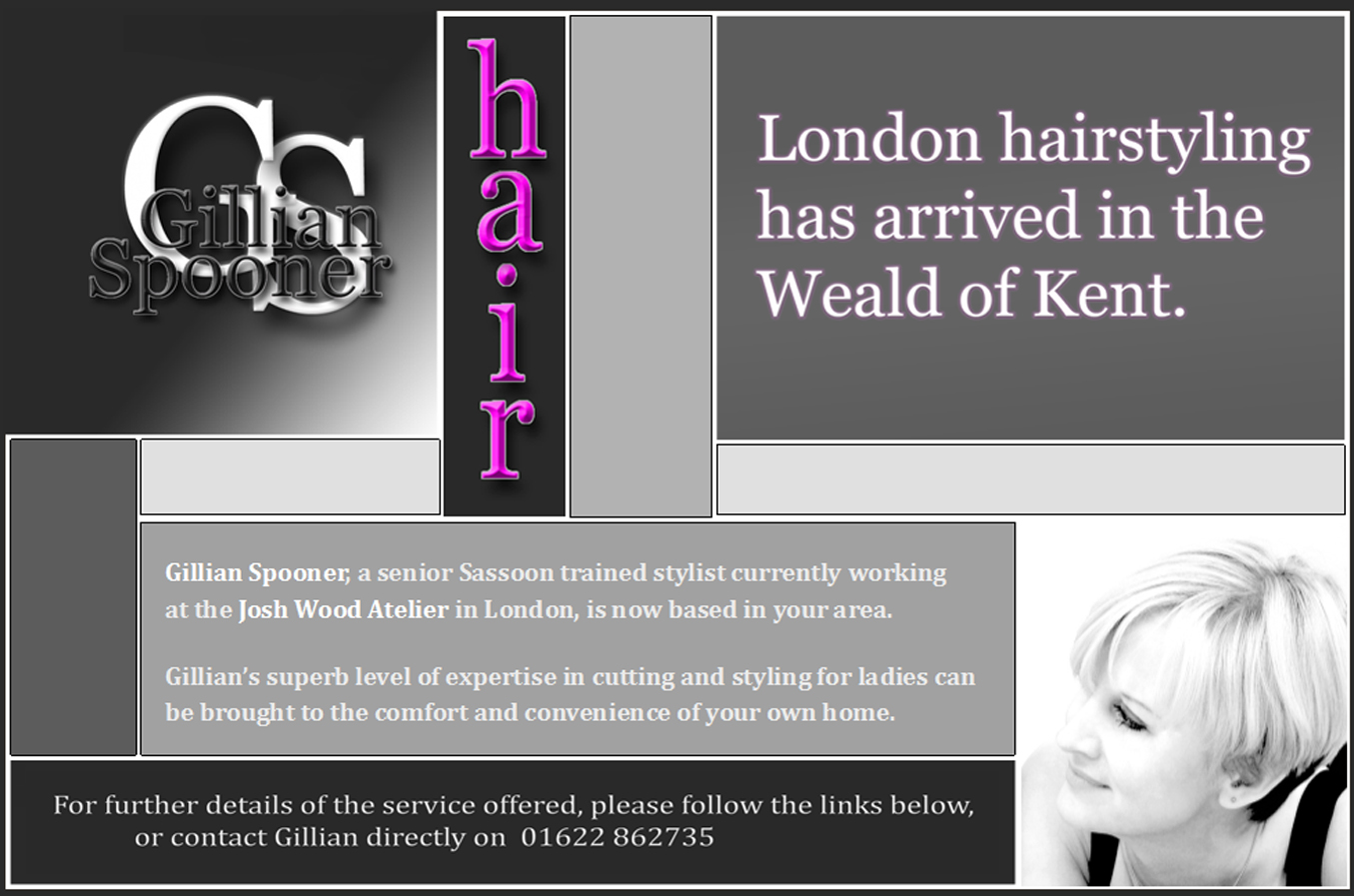 London hairstyling has arrived in the Weald of Kent. Gillian Spooner, a senior Sassoon trained stylist currently working at the Josh Wood Atelier in London, is now based in your area. Gillian’s superb level of expertise in cutting and styling for ladies can be brought to the comfort and convenience of your own home.